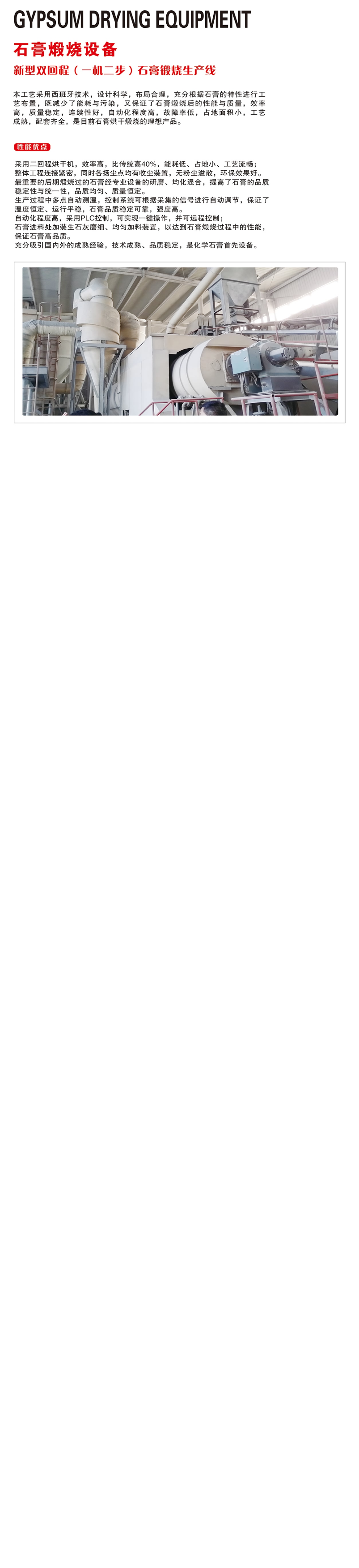 新型雙回程（一機(jī)二步）石膏煅燒生產(chǎn)線自動化程度高，采用PLC控制，可實(shí)現(xiàn)一鍵操作，并可遠(yuǎn)程控制； 石膏進(jìn)料處加裝生石灰磨細(xì)、均勻加料裝置，以達(dá)到石膏煅燒過程中的性能，保證石膏高品質(zhì)。 充分吸引國內(nèi)外的成熟經(jīng)驗(yàn)，技術(shù)成熟、品質(zhì)穩(wěn)定，是化學(xué)石膏首先設(shè)備。